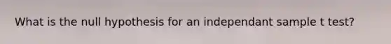 What is the null hypothesis for an independant sample t test?