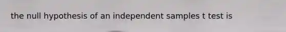 the null hypothesis of an independent samples t test is