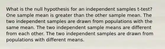 What is the null hypothesis for an independent samples t-test? One sample mean is <a href='https://www.questionai.com/knowledge/ktgHnBD4o3-greater-than' class='anchor-knowledge'>greater than</a> the other sample mean. The two independent samples are drawn from populations with the same mean. The two independent sample means are different from each other. The two independent samples are drawn from populations with different means.