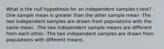 What is the null hypothesis for an independent samples t-test? -One sample mean is greater than the other sample mean -The two independent samples are drawn from populations with the same mean. -The two independent sample means are different from each other. -The two independent samples are drawn from populations with different means.