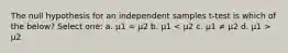 The null hypothesis for an independent samples t-test is which of the below? Select one: a. μ1 = μ2 b. μ1 μ2