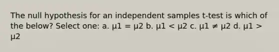 The null hypothesis for an independent samples t-test is which of the below? Select one: a. μ1 = μ2 b. μ1 μ2