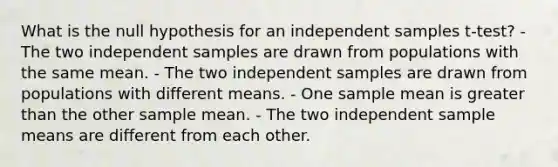 What is the null hypothesis for an independent samples t-test? - The two independent samples are drawn from populations with the same mean. - The two independent samples are drawn from populations with different means. - One sample mean is <a href='https://www.questionai.com/knowledge/ktgHnBD4o3-greater-than' class='anchor-knowledge'>greater than</a> the other sample mean. - The two independent sample means are different from each other.