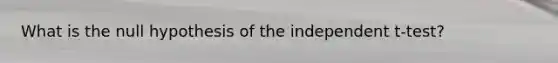 What is the null hypothesis of the independent t-test?