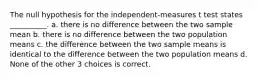 The null hypothesis for the independent-measures t test states __________. a. there is no difference between the two sample mean b. there is no difference between the two population means c. the difference between the two sample means is identical to the difference between the two population means d. None of the other 3 choices is correct.