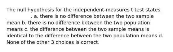 The null hypothesis for the independent-measures t test states __________. a. there is no difference between the two sample mean b. there is no difference between the two population means c. the difference between the two sample means is identical to the difference between the two population means d. None of the other 3 choices is correct.