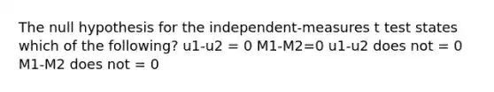 The null hypothesis for the independent-measures t test states which of the following? u1-u2 = 0 M1-M2=0 u1-u2 does not = 0 M1-M2 does not = 0