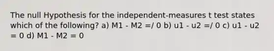 The null Hypothesis for the independent-measures t test states which of the following? a) M1 - M2 =/ 0 b) u1 - u2 =/ 0 c) u1 - u2 = 0 d) M1 - M2 = 0