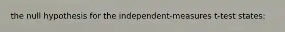 the null hypothesis for the independent-measures t-test states: