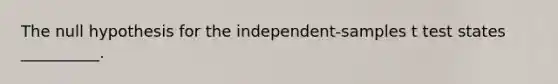 The null hypothesis for the independent-samples t test states __________.