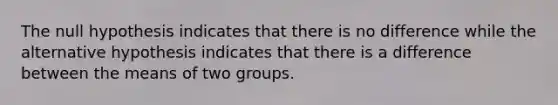 The null hypothesis indicates that there is no difference while the alternative hypothesis indicates that there is a difference between the means of two groups.