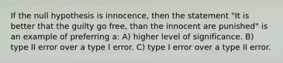 If the null hypothesis is innocence, then the statement "It is better that the guilty go free, than the innocent are punished" is an example of preferring a: A) higher level of significance. B) type II error over a type I error. C) type I error over a type II error.