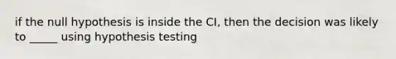 if the null hypothesis is inside the CI, then the decision was likely to _____ using hypothesis testing