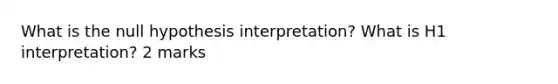 What is the null hypothesis interpretation? What is H1 interpretation? 2 marks