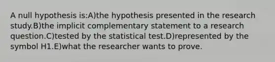 A null hypothesis is:A)the hypothesis presented in the research study.B)the implicit complementary statement to a research question.C)tested by the statistical test.D)represented by the symbol H1.E)what the researcher wants to prove.