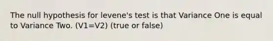 The null hypothesis for levene's test is that Variance One is equal to Variance Two. (V1=V2) (true or false)