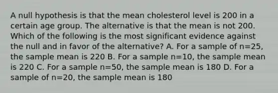 A null hypothesis is that the mean cholesterol level is 200 in a certain age group. The alternative is that the mean is not 200. Which of the following is the most significant evidence against the null and in favor of the alternative? A. For a sample of n=25, the sample mean is 220 B. For a sample n=10, the sample mean is 220 C. For a sample n=50, the sample mean is 180 D. For a sample of n=20, the sample mean is 180