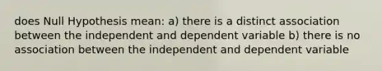 does Null Hypothesis mean: a) there is a distinct association between the independent and dependent variable b) there is no association between the independent and dependent variable