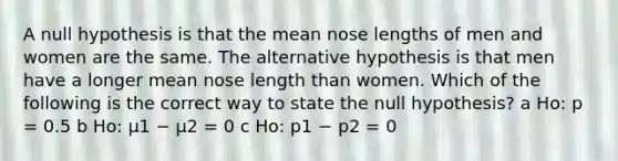 A null hypothesis is that the mean nose lengths of men and women are the same. The alternative hypothesis is that men have a longer mean nose length than women. Which of the following is the correct way to state the null hypothesis? a Ho: p = 0.5 b Ho: μ1 − μ2 = 0 c Ho: p1 − p2 = 0