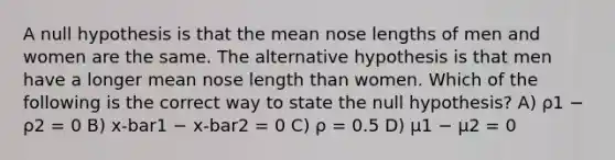 A null hypothesis is that the mean nose lengths of men and women are the same. The alternative hypothesis is that men have a longer mean nose length than women. Which of the following is the correct way to state the null hypothesis? A) ρ1 − ρ2 = 0 B) x-bar1 − x-bar2 = 0 C) ρ = 0.5 D) μ1 − μ2 = 0