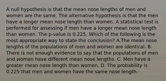 A null hypothesis is that the mean nose lengths of men and women are the same. The alternative hypothesis is that the men have a longer mean nose length than women. A statistical test is performed for assessing if men have a longer mean nose length than women. The p-value is 0.225. Which of the following is the most appropriate way to state the conclusion? A.The mean nose lengths of the populations of men and women are identical. B. There is not enough evidence to say that the populations of men and women have different mean nose lengths. C. Men have a greater mean nose length than women. D. The probability is 0.225 that men and women have the same nose length.