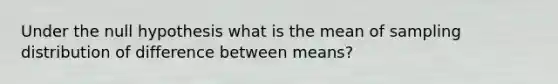 Under the null hypothesis what is the mean of sampling distribution of difference between means?