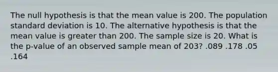 The null hypothesis is that the mean value is 200. The population standard deviation is 10. The alternative hypothesis is that the mean value is greater than 200. The sample size is 20. What is the p-value of an observed sample mean of 203? .089 .178 .05 .164