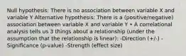 Null hypothesis: There is no association between variable X and variable Y Alternative hypothesis: There is a (positive/negative) association between variable X and variable Y • A correlational analysis tells us 3 things about a relationship (under the assumption that the relationship is linear): -Direction (+/-) -Significance (p-value) -Strength (effect size)