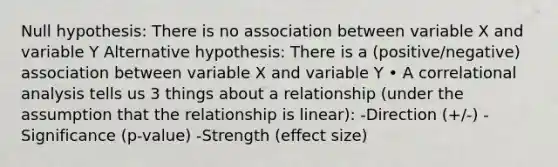 Null hypothesis: There is no association between variable X and variable Y Alternative hypothesis: There is a (positive/negative) association between variable X and variable Y • A correlational analysis tells us 3 things about a relationship (under the assumption that the relationship is linear): -Direction (+/-) -Significance (p-value) -Strength (effect size)