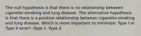 The null hypothesis is that there is no relationship between cigarette-smoking and lung disease. The alternative hypothesis is that there is a positive relationship between cigarette-smoking and lung disease. Which is more important to minimize: Type I or Type II error? -Type 1 -Type 2