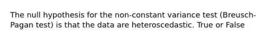 The null hypothesis for the non-constant variance test (Breusch-Pagan test) is that the data are heteroscedastic. True or False