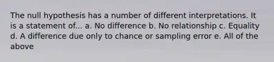 The null hypothesis has a number of different interpretations. It is a statement of... a. No difference b. No relationship c. Equality d. A difference due only to chance or sampling error e. All of the above