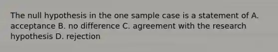 The null hypothesis in the one sample case is a statement of A. acceptance B. no difference C. agreement with the research hypothesis D. rejection