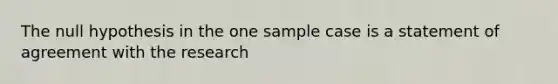 The null hypothesis in the one sample case is a statement of agreement with the research