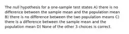 The null hypothesis for a one-sample test states A) there is no difference between the sample mean and the population mean B) there is no difference between the two population means C) there is a difference between the sample mean and the population mean D) None of the other 3 choices is correct.