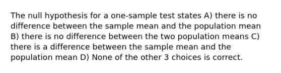 The null hypothesis for a one-sample test states A) there is no difference between the sample mean and the population mean B) there is no difference between the two population means C) there is a difference between the sample mean and the population mean D) None of the other 3 choices is correct.