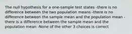 The null hypothesis for a one-sample test states -there is no difference between the two population means -there is no difference between the sample mean and the population mean -there is a difference between the sample mean and the population mean -None of the other 3 choices is correct