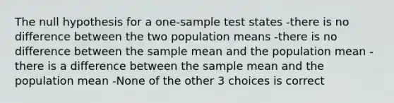 The null hypothesis for a one-sample test states -there is no difference between the two population means -there is no difference between the sample mean and the population mean -there is a difference between the sample mean and the population mean -None of the other 3 choices is correct