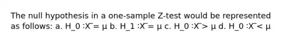 The null hypothesis in a one-sample Z-test would be represented as follows: a. H_0 ∶X ̅= μ b. H_1 ∶X ̅= μ c. H_0 ∶X ̅> μ d. H_0 ∶X ̅< μ