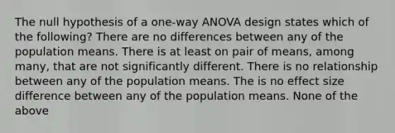 The null hypothesis of a one-way ANOVA design states which of the following? There are no differences between any of the population means. There is at least on pair of means, among many, that are not significantly different. There is no relationship between any of the population means. The is no effect size difference between any of the population means. None of the above