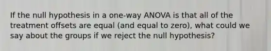 If the null hypothesis in a one-way ANOVA is that all of the treatment offsets are equal (and equal to zero), what could we say about the groups if we reject the null hypothesis?