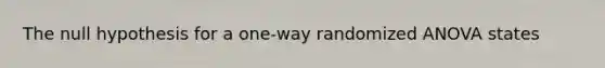 The null hypothesis for a one-way randomized ANOVA states