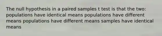 The null hypothesis in a paired samples t test is that the two: populations have identical means populations have different means populations have different means samples have identical means