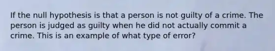 If the null hypothesis is that a person is not guilty of a crime. The person is judged as guilty when he did not actually commit a crime. This is an example of what type of error?