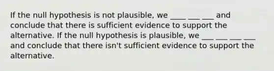 If the null hypothesis is not plausible, we ____ ___ ___ and conclude that there is sufficient evidence to support the alternative. If the null hypothesis is plausible, we ___ ___ ___ ___ and conclude that there isn't sufficient evidence to support the alternative.