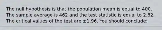 The null hypothesis is that the population mean is equal to 400. The sample average is 462 and <a href='https://www.questionai.com/knowledge/kzeQt8hpQB-the-test-statistic' class='anchor-knowledge'>the test statistic</a> is equal to 2.82. The critical values of the test are ±1.96. You should conclude: