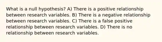 What is a null hypothesis? A) There is a positive relationship between research variables. B) There is a negative relationship between research variables. C) There is a false positive relationship between research variables. D) There is no relationship between research variables.