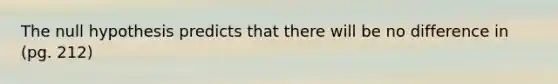 The null hypothesis predicts that there will be no difference in (pg. 212)