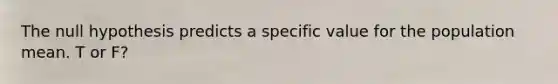 The null hypothesis predicts a specific value for the population mean. T or F?