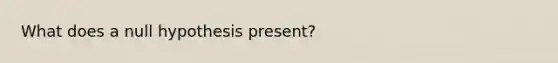 What does a null hypothesis present?